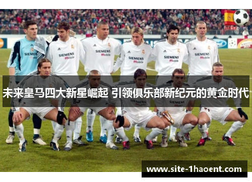 未来皇马四大新星崛起 引领俱乐部新纪元的黄金时代 未来皇马四大新星崛起 引领俱乐部新纪元的黄金时代