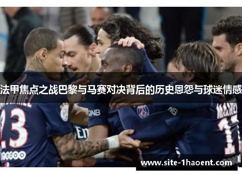 法甲焦点之战巴黎与马赛对决背后的历史恩怨与球迷情感 法甲焦点之战巴黎与马赛对决背后的历史恩怨与球迷情感