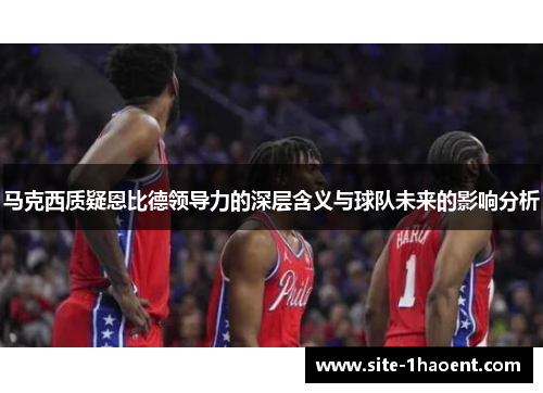 马克西质疑恩比德领导力的深层含义与球队未来的影响分析 马克西质疑恩比德领导力的深层含义与球队未来的影响分析