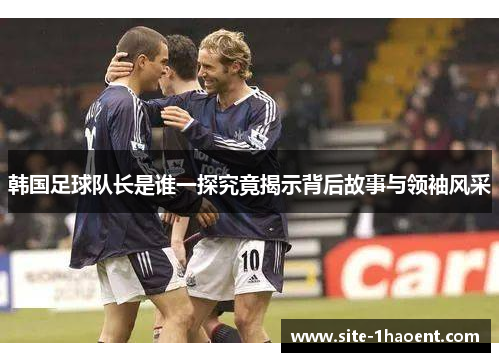 韩国足球队长是谁一探究竟揭示背后故事与领袖风采