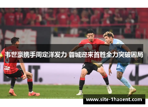 韦世豪携手周定洋发力 蓉城迎来首胜全力突破困局 韦世豪携手周定洋发力 蓉城迎来首胜全力突破困局